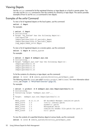 Viewing Depots
Use the swlist command to list the registered directory or tape depots on a local or remote system. You
can also use the swlist command to view the contents of a directory or tape depot. This section provides
examples of how to use the swlistcommand to view depots.
Examples of the swlist Command
To view a list of registered depots on the local system, use this command:
swlist -l depot
For example:
$ swlist -l depot
# Initializing...
# Target "my_system" has the following depot(s):
/var/spool/sw
/depot/patches/2003-07_periodic_depot
/depot/patches/2004-01_periodic_depot
/tmp_depot/PHSS_29735.depot
To view a list of registered depots on a remote system, use this command:
swlist -l depot @ remote_system
For example:
$ swlist -l depot @ swdepot.xyz.com
# Initializing...
# Target "swdepot.xyz.com" has the following depot(s):
/depot/patches/11.00
/depot/patches/11.04
/depot/patches/11.11
/depot/patches/11.23
To list the contents of a directory or tape depot, use this command:
swlist -l level -d @ remote_system:/directory_path/depot_name
The following values for level are useful: bundle, product, and fileset. For more information about
level, see Chapter 3: “HP-UX Patch Overview” (page 25).
For example:
$ swlist -l product -d @ swdepot.xyz.com:/depot/patches/11.11
# Initializing...
# Contacting target "swdepot.xyz.com"...
#
# Target: swdepot.xyz.com:/depot/patches/11.11
#
PHCO_23263 B.11.11.15 HP AutoRAID Manager cumulative patch
PHCO_23370 1.0 lint(1) library patch
PHCO_23463 1.0 sysdef(1) patch
PHCO_23492 1.0 Kernsymtab Patch
PHCO_23702 1.0 cumulative header file patch for prot.h
PHCO_23909 1.0 cu(1) patch
...
To view the contents of a specified directory depot at various levels, use this command:
swlist -l level @ remote_system:/directory_path/depot_name
92 Using Software Depots for Patch Management
 
