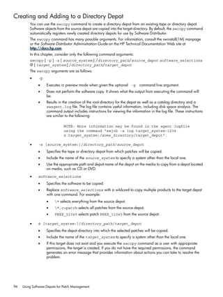 Creating and Adding to a Directory Depot
You can use the swcopy command to create a directory depot from an existing tape or directory depot.
Software objects from the source depot are copied into the target directory. By default, the swcopy command
automatically registers newly created directory depots for use by Software Distributor.
The swcopy command has many possible arguments. For information, consult the swinstall(1M) manpage
or the Software Distributor Administration Guide on the HP Technical Documentation Web site at
http://docs.hp.com.
In this chapter, consider only the following command arguments:
swcopy [ -p ] -s [ source_system:] /directory_path/source_depot software_selections
@ [ target_system:] /directory_path/target_depot
The swcopy arguments are as follows:
• -p
• Executes in preview mode when given the optional -p command line argument.
• Does not perform the software copy. It shows what the output from executing the command will
be.
• Results in the creation of the root directory for the depot as well as a catalog directory and a
swagent.log file. The log file contains useful information, including disk space analysis. The
command output includes instructions for viewing the information in the log file. These instructions
are similar to the following:
NOTE: More information may be found in the agent logfile
using the command "swjob -a log target_system-1234
@ target_system:/some_directory/target_depot".
• -s [source_system:]/directory_path/source_depot
• Specifies the tape or directory depot from which patches will be copied.
• Include the name of the source_system to specify a system other than the local one.
• Use the appropriate path and depot name of the depot on the media to copy from a depot located
on media, such as CD or DVD.
• software_selections
• Specifies the software to be copied.
• Replace software_selections with a wildcard to copy multiple products to the target depot
with one command. For example:
• * selects everything from the source depot.
• *,c=patch selects all patches from the source depot.
• PHXX_12345 selects patch PHXX_12345 from the source depot.
• @ [target_system:]/directory_path/target_depot
• Specifies the depot directory into which the selected patches will be copied.
• Include the name of the target_system to specify a system other than the local one.
• If this target does not exist and you execute the swcopy command as a user with appropriate
permissions, the target is created. If you do not have the required permissions, the command
generates an error message that provides information about actions you can take to resolve the
problem.
94 Using Software Depots for Patch Management
 