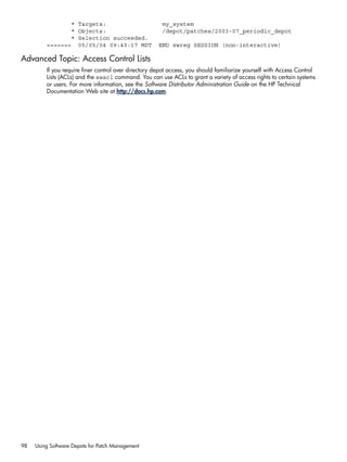 * Targets: my_system
* Objects: /depot/patches/2003-07_periodic_depot
* Selection succeeded.
======= 05/05/04 09:40:17 MDT END swreg SESSION (non-interactive)
Advanced Topic: Access Control Lists
If you require finer control over directory depot access, you should familiarize yourself with Access Control
Lists (ACLs) and the swacl command. You can use ACLs to grant a variety of access rights to certain systems
or users. For more information, see the Software Distributor Administration Guide on the HP Technical
Documentation Web site at http://docs.hp.com.
98 Using Software Depots for Patch Management
 