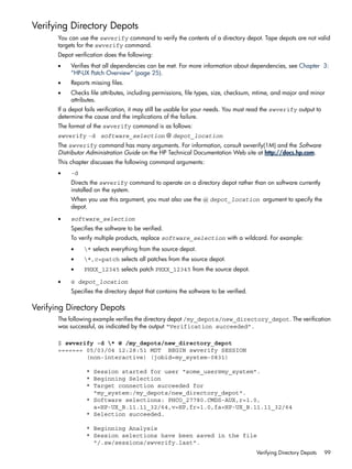 Verifying Directory Depots
You can use the swverify command to verify the contents of a directory depot. Tape depots are not valid
targets for the swverify command.
Depot verification does the following:
• Verifies that all dependencies can be met. For more information about dependencies, see Chapter 3:
“HP-UX Patch Overview” (page 25).
• Reports missing files.
• Checks file attributes, including permissions, file types, size, checksum, mtime, and major and minor
attributes.
If a depot fails verification, it may still be usable for your needs. You must read the swverify output to
determine the cause and the implications of the failure.
The format of the swverify command is as follows:
swverify -d software_selection @ depot_location
The swverify command has many arguments. For information, consult swverify(1M) and the Software
Distributor Administration Guide on the HP Technical Documentation Web site at http://docs.hp.com.
This chapter discusses the following command arguments:
• -d
Directs the swverify command to operate on a directory depot rather than on software currently
installed on the system.
When you use this argument, you must also use the @ depot_location argument to specify the
depot.
• software_selection
Specifies the software to be verified.
To verify multiple products, replace software_selection with a wildcard. For example:
• * selects everything from the source depot.
• *,c=patch selects all patches from the source depot.
• PHXX_12345 selects patch PHXX_12345 from the source depot.
• @ depot_location
Specifies the directory depot that contains the software to be verified.
Verifying Directory Depots
The following example verifies the directory depot /my_depots/new_directory_depot. The verification
was successful, as indicated by the output “Verification succeeded”.
$ swverify -d * @ /my_depots/new_directory_depot
======= 05/03/04 12:28:51 MDT BEGIN swverify SESSION
(non-interactive) (jobid=my_system-0831)
* Session started for user "some_user@my_system".
* Beginning Selection
* Target connection succeeded for
"my_system:/my_depots/new_directory_depot".
* Software selections: PHCO_27780.CMDS-AUX,r=1.0,
a=HP-UX_B.11.11_32/64,v=HP,fr=1.0,fa=HP-UX_B.11.11_32/64
* Selection succeeded.
* Beginning Analysis
* Session selections have been saved in the file
"/.sw/sessions/swverify.last".
Verifying Directory Depots 99
 