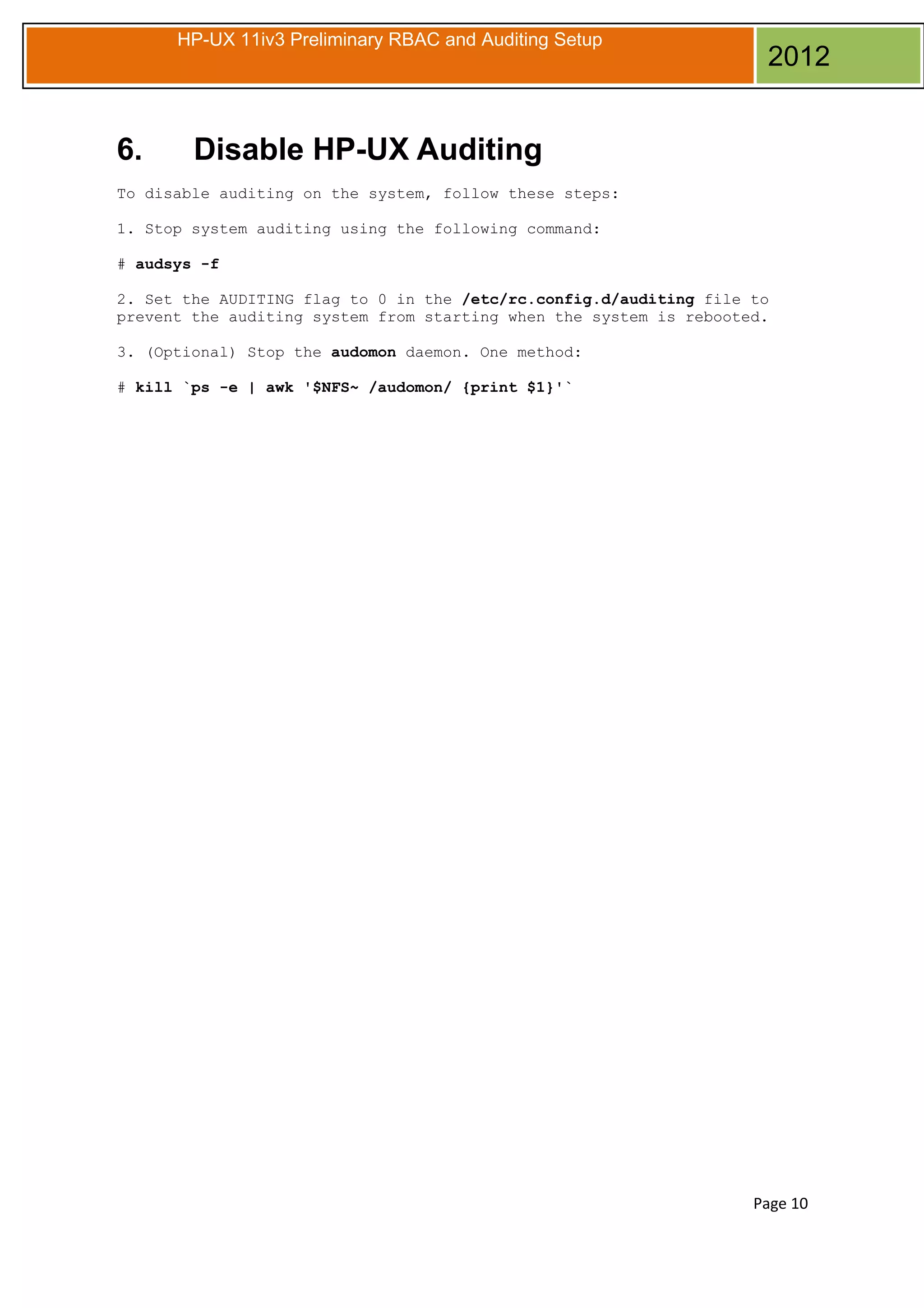 HP-UX 11iv3 Preliminary RBAC and Auditing Setup

6.

2012

Disable HP-UX Auditing

To disable auditing on the system, follow these steps:
1. Stop system auditing using the following command:
# audsys -f
2. Set the AUDITING flag to 0 in the /etc/rc.config.d/auditing file to
prevent the auditing system from starting when the system is rebooted.
3. (Optional) Stop the audomon daemon. One method:
# kill `ps -e | awk '$NFS~ /audomon/ {print $1}'`

Page 10

 