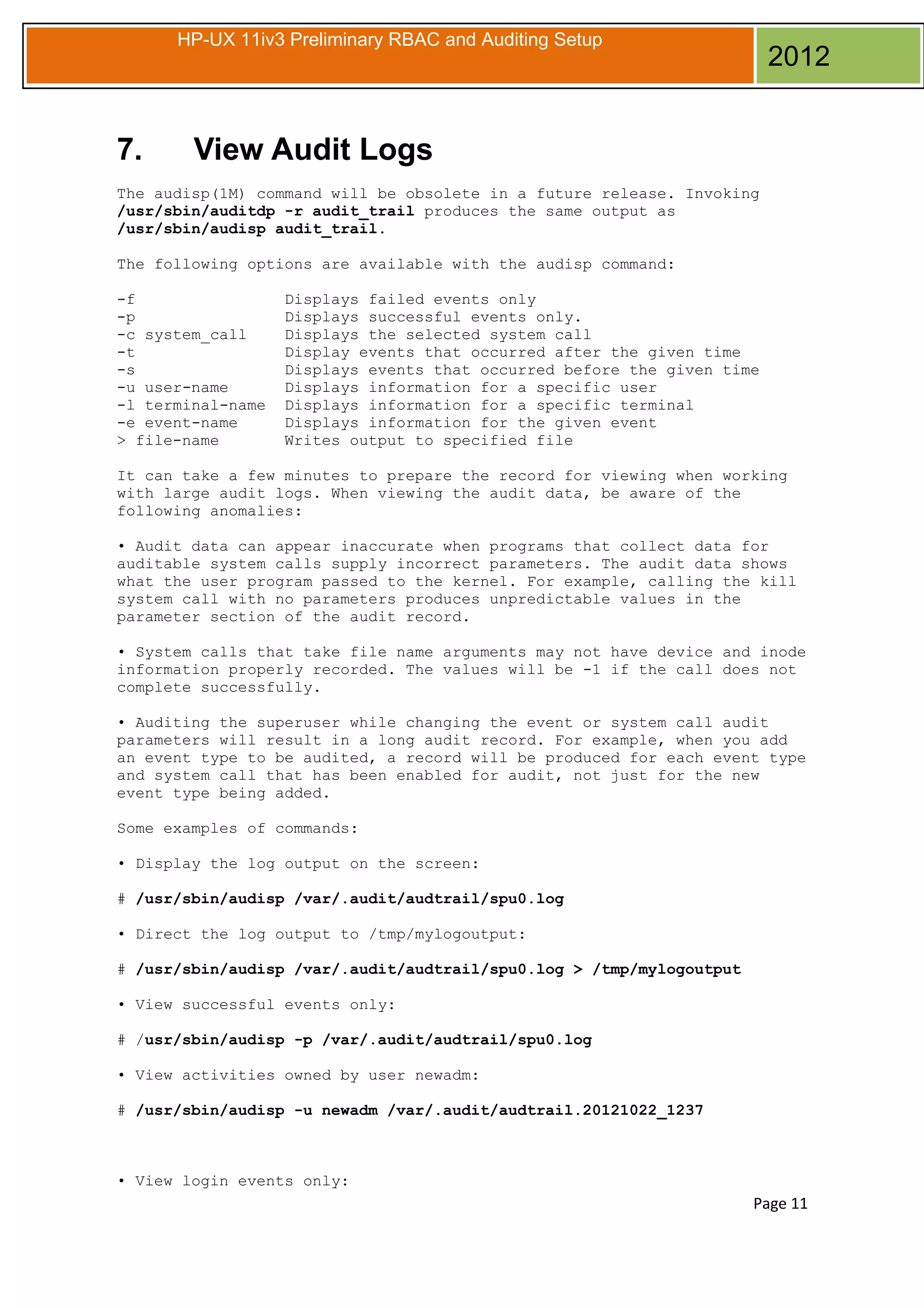 HP-UX 11iv3 Preliminary RBAC and Auditing Setup

7.

2012

View Audit Logs

The audisp(1M) command will be obsolete in a future release. Invoking
/usr/sbin/auditdp -r audit_trail produces the same output as
/usr/sbin/audisp audit_trail.
The following options are available with the audisp command:
-f
-p
-c system_call
-t
-s
-u user-name
-l terminal-name
-e event-name
> file-name

Displays failed events only
Displays successful events only.
Displays the selected system call
Display events that occurred after the given time
Displays events that occurred before the given time
Displays information for a specific user
Displays information for a specific terminal
Displays information for the given event
Writes output to specified file

It can take a few minutes to prepare the record for viewing when working
with large audit logs. When viewing the audit data, be aware of the
following anomalies:
• Audit data can appear inaccurate when programs that collect data for
auditable system calls supply incorrect parameters. The audit data shows
what the user program passed to the kernel. For example, calling the kill
system call with no parameters produces unpredictable values in the
parameter section of the audit record.
• System calls that take file name arguments may not have device and inode
information properly recorded. The values will be -1 if the call does not
complete successfully.
• Auditing the superuser while changing the event or system call audit
parameters will result in a long audit record. For example, when you add
an event type to be audited, a record will be produced for each event type
and system call that has been enabled for audit, not just for the new
event type being added.
Some examples of commands:
• Display the log output on the screen:
# /usr/sbin/audisp /var/.audit/audtrail/spu0.log
• Direct the log output to /tmp/mylogoutput:
# /usr/sbin/audisp /var/.audit/audtrail/spu0.log > /tmp/mylogoutput
• View successful events only:
# /usr/sbin/audisp -p /var/.audit/audtrail/spu0.log
• View activities owned by user newadm:
# /usr/sbin/audisp -u newadm /var/.audit/audtrail.20121022_1237

• View login events only:

Page 11

 