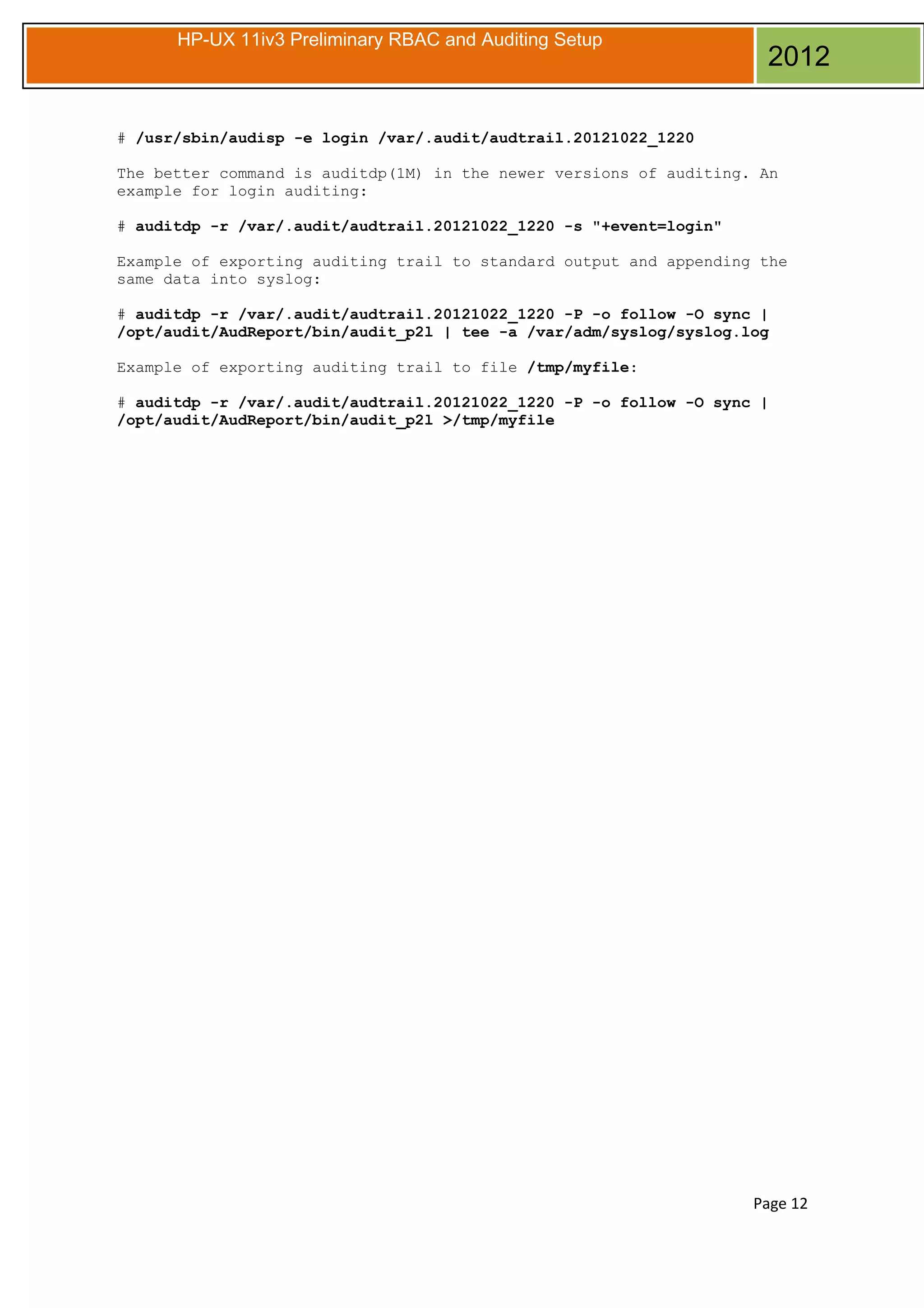 HP-UX 11iv3 Preliminary RBAC and Auditing Setup

2012

# /usr/sbin/audisp -e login /var/.audit/audtrail.20121022_1220
The better command is auditdp(1M) in the newer versions of auditing. An
example for login auditing:
# auditdp -r /var/.audit/audtrail.20121022_1220 -s "+event=login"
Example of exporting auditing trail to standard output and appending the
same data into syslog:
# auditdp -r /var/.audit/audtrail.20121022_1220 -P -o follow -O sync |
/opt/audit/AudReport/bin/audit_p2l | tee -a /var/adm/syslog/syslog.log
Example of exporting auditing trail to file /tmp/myfile:
# auditdp -r /var/.audit/audtrail.20121022_1220 -P -o follow -O sync |
/opt/audit/AudReport/bin/audit_p2l >/tmp/myfile

Page 12

 