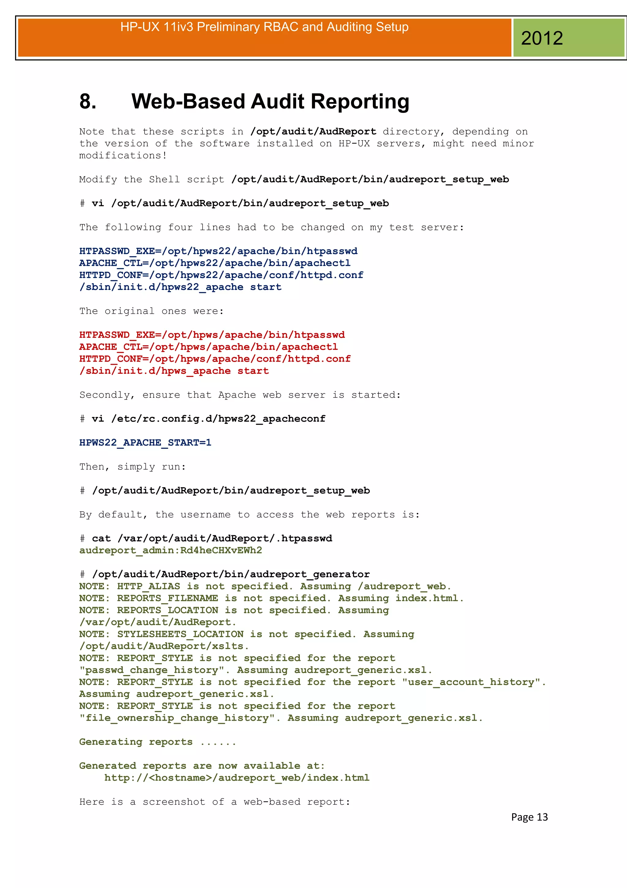 HP-UX 11iv3 Preliminary RBAC and Auditing Setup

8.

2012

Web-Based Audit Reporting

Note that these scripts in /opt/audit/AudReport directory, depending on
the version of the software installed on HP-UX servers, might need minor
modifications!
Modify the Shell script /opt/audit/AudReport/bin/audreport_setup_web
# vi /opt/audit/AudReport/bin/audreport_setup_web
The following four lines had to be changed on my test server:
HTPASSWD_EXE=/opt/hpws22/apache/bin/htpasswd
APACHE_CTL=/opt/hpws22/apache/bin/apachectl
HTTPD_CONF=/opt/hpws22/apache/conf/httpd.conf
/sbin/init.d/hpws22_apache start
The original ones were:
HTPASSWD_EXE=/opt/hpws/apache/bin/htpasswd
APACHE_CTL=/opt/hpws/apache/bin/apachectl
HTTPD_CONF=/opt/hpws/apache/conf/httpd.conf
/sbin/init.d/hpws_apache start
Secondly, ensure that Apache web server is started:
# vi /etc/rc.config.d/hpws22_apacheconf
HPWS22_APACHE_START=1
Then, simply run:
# /opt/audit/AudReport/bin/audreport_setup_web
By default, the username to access the web reports is:
# cat /var/opt/audit/AudReport/.htpasswd
audreport_admin:Rd4heCHXvEWh2
# /opt/audit/AudReport/bin/audreport_generator
NOTE: HTTP_ALIAS is not specified. Assuming /audreport_web.
NOTE: REPORTS_FILENAME is not specified. Assuming index.html.
NOTE: REPORTS_LOCATION is not specified. Assuming
/var/opt/audit/AudReport.
NOTE: STYLESHEETS_LOCATION is not specified. Assuming
/opt/audit/AudReport/xslts.
NOTE: REPORT_STYLE is not specified for the report
"passwd_change_history". Assuming audreport_generic.xsl.
NOTE: REPORT_STYLE is not specified for the report "user_account_history".
Assuming audreport_generic.xsl.
NOTE: REPORT_STYLE is not specified for the report
"file_ownership_change_history". Assuming audreport_generic.xsl.
Generating reports ......
Generated reports are now available at:
http://<hostname>/audreport_web/index.html
Here is a screenshot of a web-based report:

Page 13

 