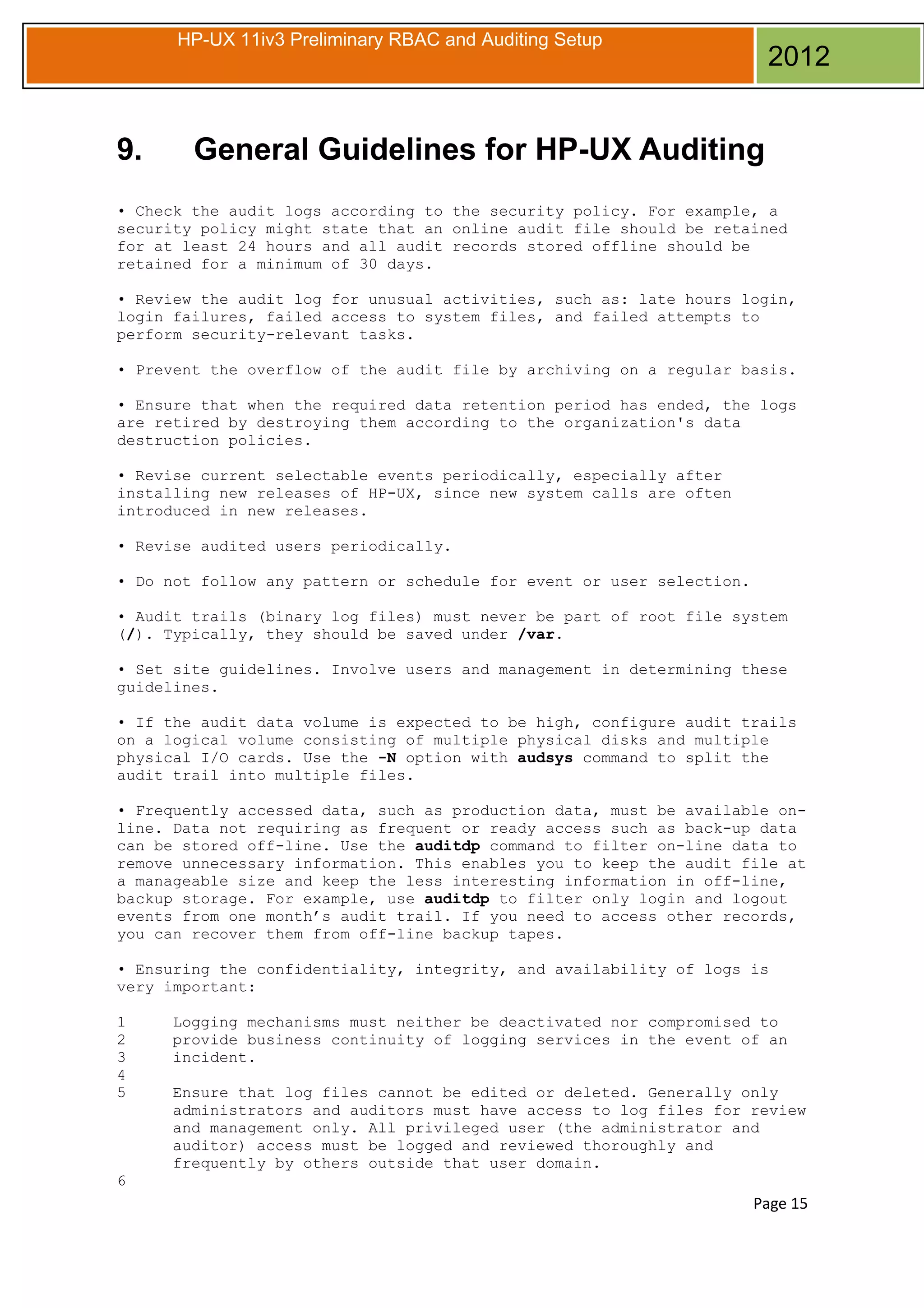 HP-UX 11iv3 Preliminary RBAC and Auditing Setup

9.

2012

General Guidelines for HP-UX Auditing

• Check the audit logs according to the security policy. For example, a
security policy might state that an online audit file should be retained
for at least 24 hours and all audit records stored offline should be
retained for a minimum of 30 days.
• Review the audit log for unusual activities, such as: late hours login,
login failures, failed access to system files, and failed attempts to
perform security-relevant tasks.
• Prevent the overflow of the audit file by archiving on a regular basis.
• Ensure that when the required data retention period has ended, the logs
are retired by destroying them according to the organization's data
destruction policies.
• Revise current selectable events periodically, especially after
installing new releases of HP-UX, since new system calls are often
introduced in new releases.
• Revise audited users periodically.
• Do not follow any pattern or schedule for event or user selection.
• Audit trails (binary log files) must never be part of root file system
(/). Typically, they should be saved under /var.
• Set site guidelines. Involve users and management in determining these
guidelines.
• If the audit data volume is expected to be high, configure audit trails
on a logical volume consisting of multiple physical disks and multiple
physical I/O cards. Use the -N option with audsys command to split the
audit trail into multiple files.
• Frequently accessed data, such as production data, must be available online. Data not requiring as frequent or ready access such as back-up data
can be stored off-line. Use the auditdp command to filter on-line data to
remove unnecessary information. This enables you to keep the audit file at
a manageable size and keep the less interesting information in off-line,
backup storage. For example, use auditdp to filter only login and logout
events from one month’s audit trail. If you need to access other records,
you can recover them from off-line backup tapes.
• Ensuring the confidentiality, integrity, and availability of logs is
very important:
1
2
3
4
5

Logging mechanisms must neither be deactivated nor compromised to
provide business continuity of logging services in the event of an
incident.
Ensure that log files cannot be edited or deleted. Generally only
administrators and auditors must have access to log files for review
and management only. All privileged user (the administrator and
auditor) access must be logged and reviewed thoroughly and
frequently by others outside that user domain.

6

Page 15

 