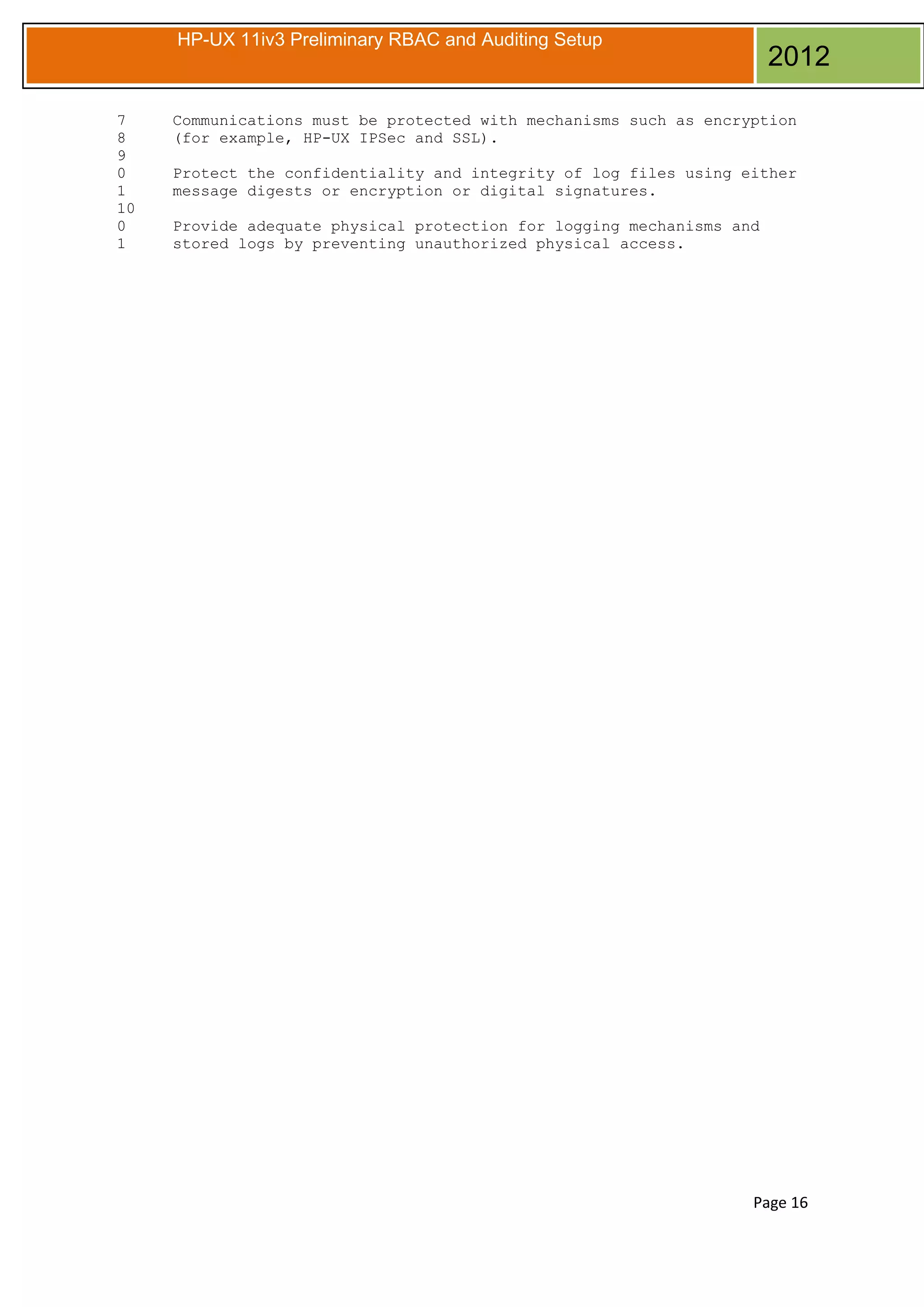 HP-UX 11iv3 Preliminary RBAC and Auditing Setup

7
8
9
0
1
10
0
1

2012

Communications must be protected with mechanisms such as encryption
(for example, HP-UX IPSec and SSL).
Protect the confidentiality and integrity of log files using either
message digests or encryption or digital signatures.
Provide adequate physical protection for logging mechanisms and
stored logs by preventing unauthorized physical access.

Page 16

 