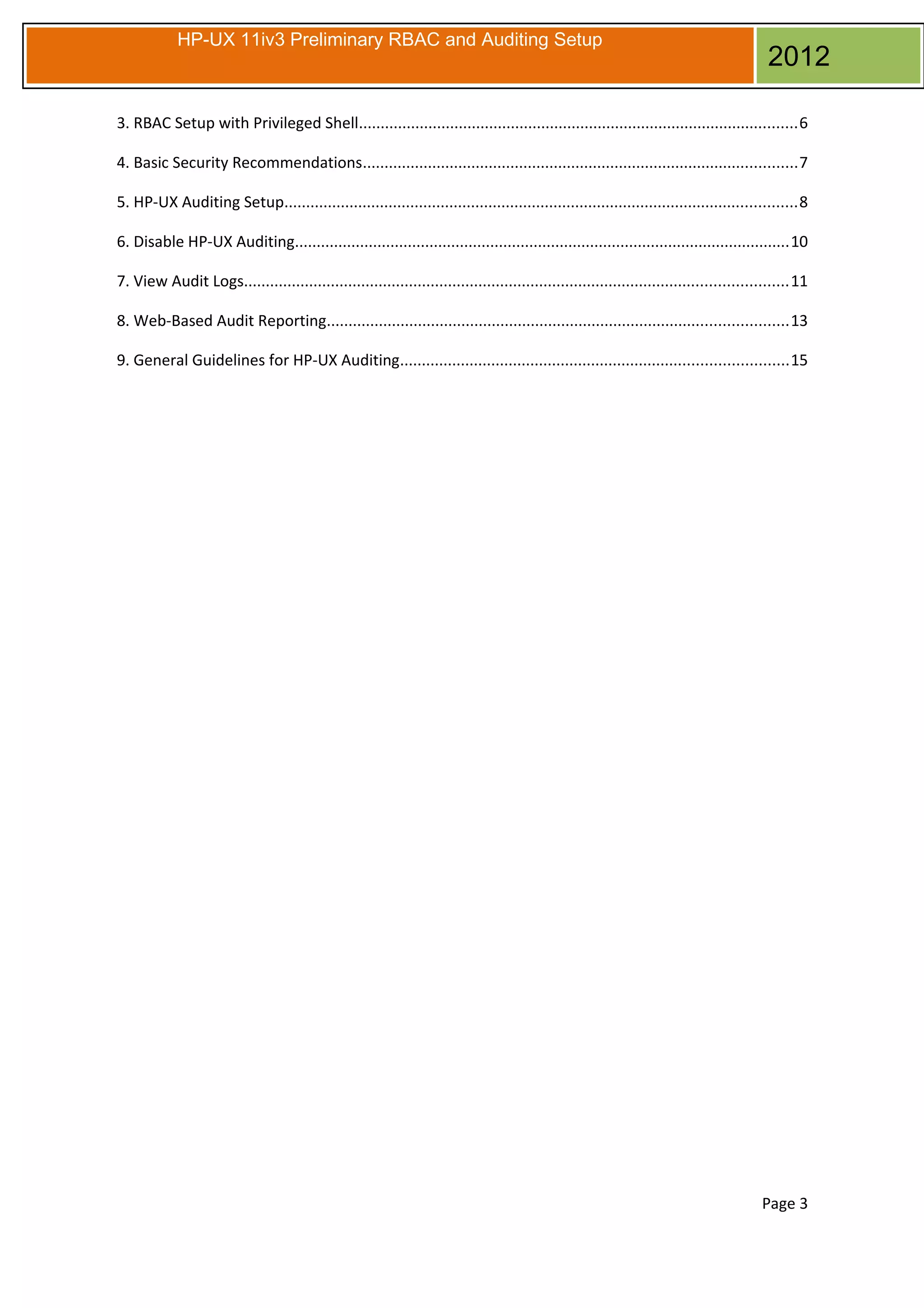 HP-UX 11iv3 Preliminary RBAC and Auditing Setup

2012

3. RBAC Setup with Privileged Shell.....................................................................................................6
4. Basic Security Recommendations....................................................................................................7
5. HP-UX Auditing Setup......................................................................................................................8
6. Disable HP-UX Auditing..................................................................................................................10
7. View Audit Logs.............................................................................................................................11
8. Web-Based Audit Reporting..........................................................................................................13
9. General Guidelines for HP-UX Auditing.........................................................................................15

Page 3

 