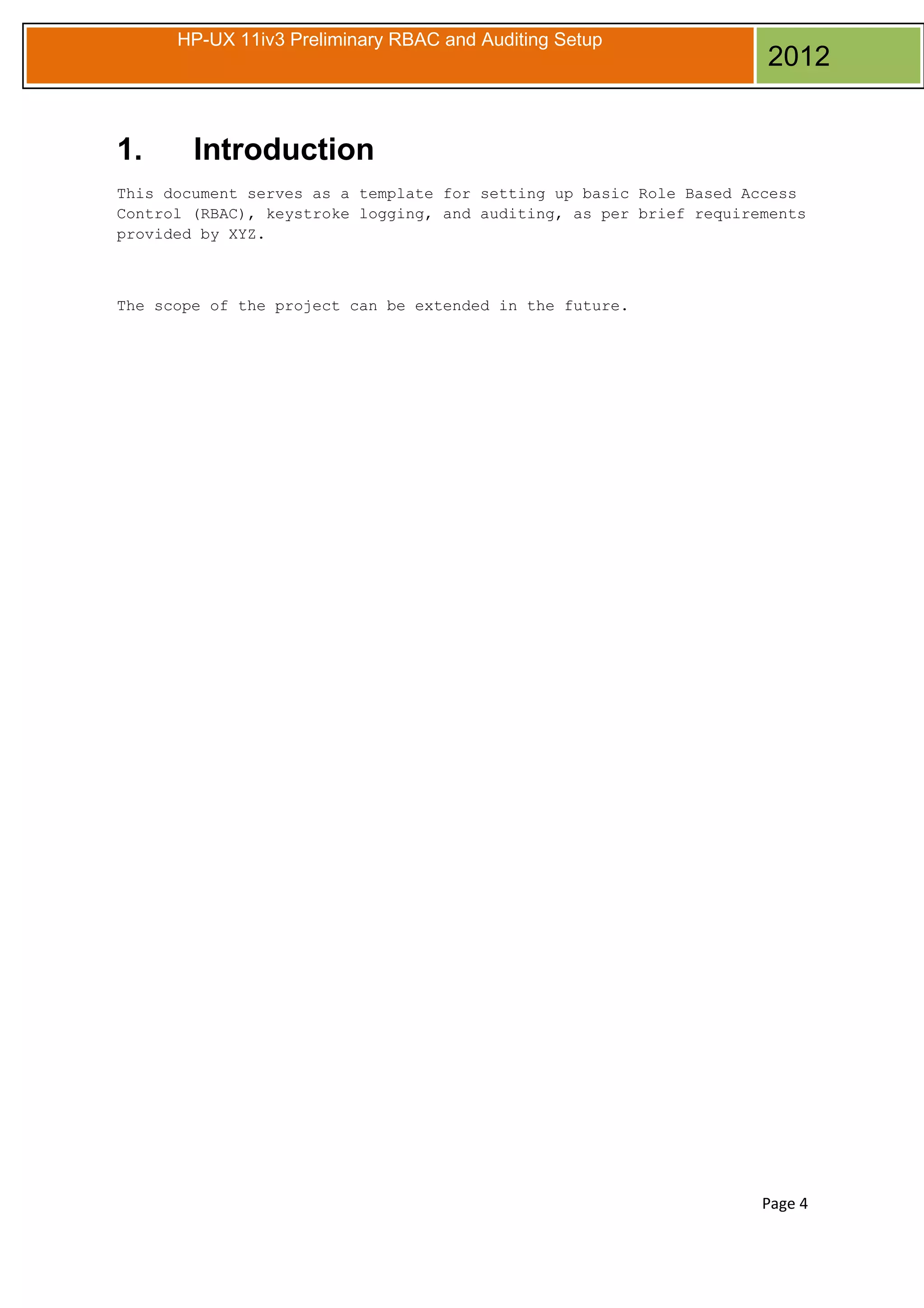 HP-UX 11iv3 Preliminary RBAC and Auditing Setup

1.

2012

Introduction

This document serves as a template for setting up basic Role Based Access
Control (RBAC), keystroke logging, and auditing, as per brief requirements
provided by XYZ.

The scope of the project can be extended in the future.

Page 4

 