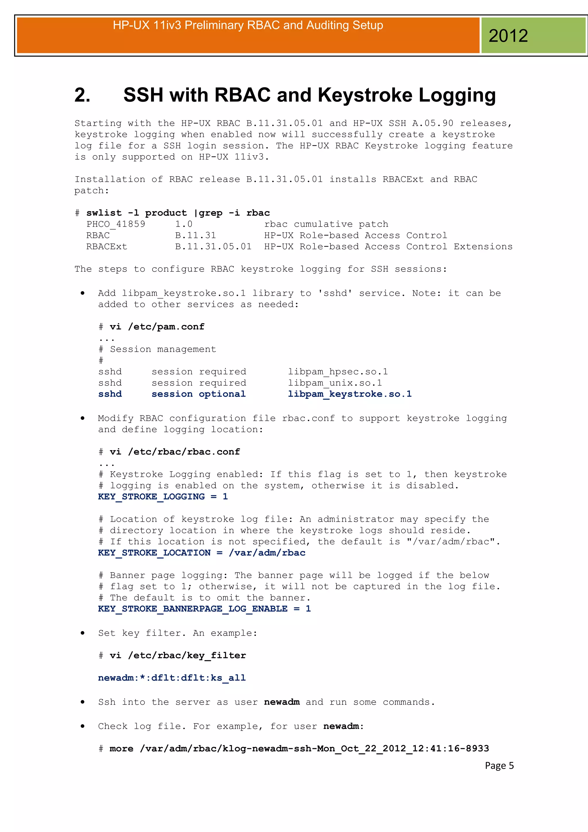HP-UX 11iv3 Preliminary RBAC and Auditing Setup

2.

2012

SSH with RBAC and Keystroke Logging

Starting with the HP-UX RBAC B.11.31.05.01 and HP-UX SSH A.05.90 releases,
keystroke logging when enabled now will successfully create a keystroke
log file for a SSH login session. The HP-UX RBAC Keystroke logging feature
is only supported on HP-UX 11iv3.
Installation of RBAC release B.11.31.05.01 installs RBACExt and RBAC
patch:
# swlist -l product |grep -i rbac
PHCO_41859
1.0
rbac cumulative patch
RBAC
B.11.31
HP-UX Role-based Access Control
RBACExt
B.11.31.05.01 HP-UX Role-based Access Control Extensions
The steps to configure RBAC keystroke logging for SSH sessions:
•

Add libpam_keystroke.so.1 library to 'sshd' service. Note: it can be
added to other services as needed:
# vi /etc/pam.conf
...
# Session management
#
sshd
session required
sshd
session required
sshd
session optional

•

libpam_hpsec.so.1
libpam_unix.so.1
libpam_keystroke.so.1

Modify RBAC configuration file rbac.conf to support keystroke logging
and define logging location:
# vi /etc/rbac/rbac.conf
...
# Keystroke Logging enabled: If this flag is set to 1, then keystroke
# logging is enabled on the system, otherwise it is disabled.
KEY_STROKE_LOGGING = 1
# Location of keystroke log file: An administrator may specify the
# directory location in where the keystroke logs should reside.
# If this location is not specified, the default is "/var/adm/rbac".
KEY_STROKE_LOCATION = /var/adm/rbac
# Banner page logging: The banner page will be logged if the below
# flag set to 1; otherwise, it will not be captured in the log file.
# The default is to omit the banner.
KEY_STROKE_BANNERPAGE_LOG_ENABLE = 1

•

Set key filter. An example:
# vi /etc/rbac/key_filter
newadm:*:dflt:dflt:ks_all

•

Ssh into the server as user newadm and run some commands.

•

Check log file. For example, for user newadm:
# more /var/adm/rbac/klog-newadm-ssh-Mon_Oct_22_2012_12:41:16-8933

Page 5

 