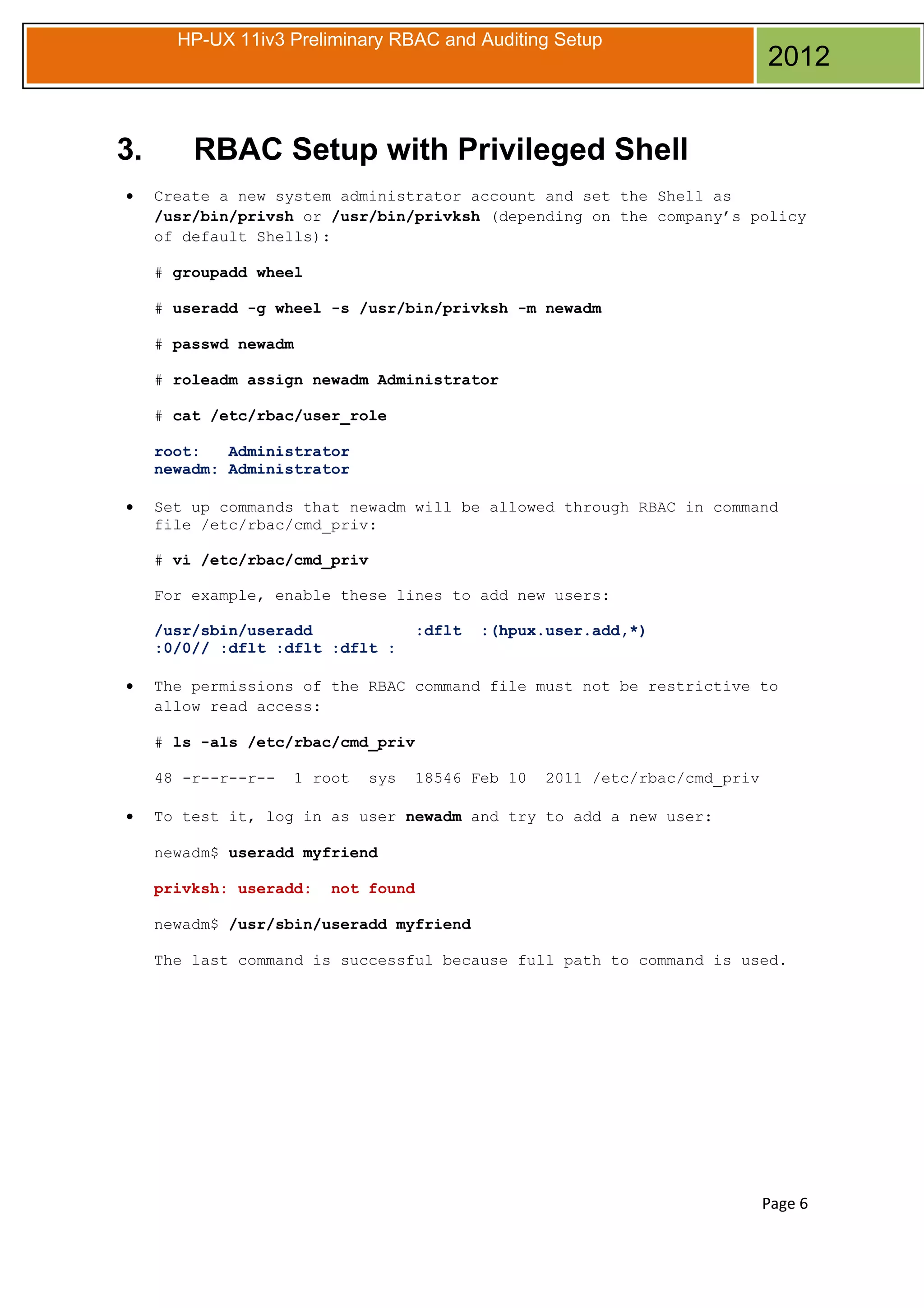HP-UX 11iv3 Preliminary RBAC and Auditing Setup

3.
•

2012

RBAC Setup with Privileged Shell
Create a new system administrator account and set the Shell as
/usr/bin/privsh or /usr/bin/privksh (depending on the company’s policy
of default Shells):
# groupadd wheel
# useradd -g wheel -s /usr/bin/privksh -m newadm
# passwd newadm
# roleadm assign newadm Administrator
# cat /etc/rbac/user_role
root:
Administrator
newadm: Administrator

•

Set up commands that newadm will be allowed through RBAC in command
file /etc/rbac/cmd_priv:
# vi /etc/rbac/cmd_priv
For example, enable these lines to add new users:
/usr/sbin/useradd
:0/0// :dflt :dflt :dflt :

•

:dflt

:(hpux.user.add,*)

The permissions of the RBAC command file must not be restrictive to
allow read access:
# ls -als /etc/rbac/cmd_priv
48 -r--r--r--

•

1 root

sys

18546 Feb 10

2011 /etc/rbac/cmd_priv

To test it, log in as user newadm and try to add a new user:
newadm$ useradd myfriend
privksh: useradd:

not found

newadm$ /usr/sbin/useradd myfriend
The last command is successful because full path to command is used.

Page 6

 