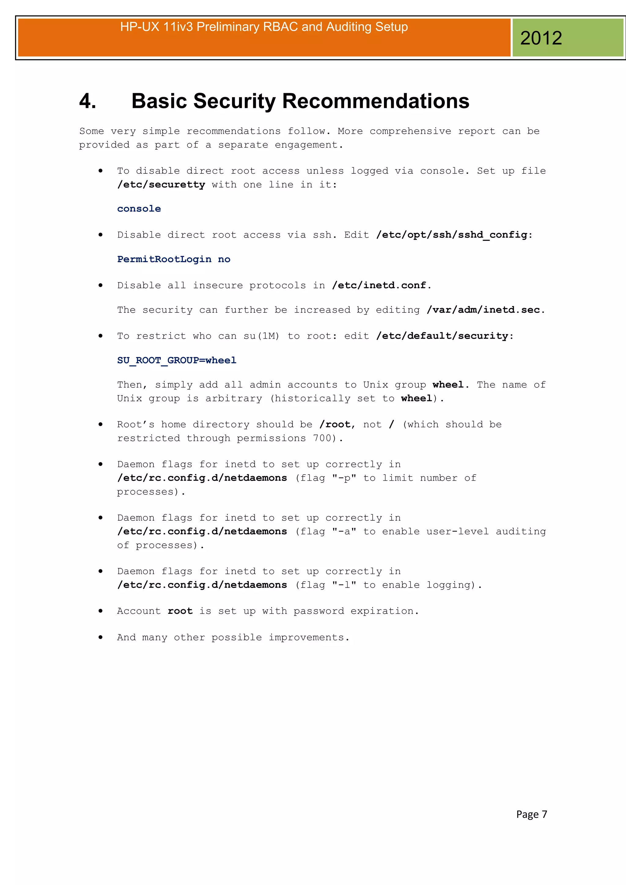 HP-UX 11iv3 Preliminary RBAC and Auditing Setup

4.

2012

Basic Security Recommendations

Some very simple recommendations follow. More comprehensive report can be
provided as part of a separate engagement.
•

To disable direct root access unless logged via console. Set up file
/etc/securetty with one line in it:
console

•

Disable direct root access via ssh. Edit /etc/opt/ssh/sshd_config:
PermitRootLogin no

•

Disable all insecure protocols in /etc/inetd.conf.
The security can further be increased by editing /var/adm/inetd.sec.

•

To restrict who can su(1M) to root: edit /etc/default/security:
SU_ROOT_GROUP=wheel
Then, simply add all admin accounts to Unix group wheel. The name of
Unix group is arbitrary (historically set to wheel).

•

Root’s home directory should be /root, not / (which should be
restricted through permissions 700).

•

Daemon flags for inetd to set up correctly in
/etc/rc.config.d/netdaemons (flag "-p" to limit number of
processes).

•

Daemon flags for inetd to set up correctly in
/etc/rc.config.d/netdaemons (flag "-a" to enable user-level auditing
of processes).

•

Daemon flags for inetd to set up correctly in
/etc/rc.config.d/netdaemons (flag "-l" to enable logging).

•

Account root is set up with password expiration.

•

And many other possible improvements.

Page 7

 