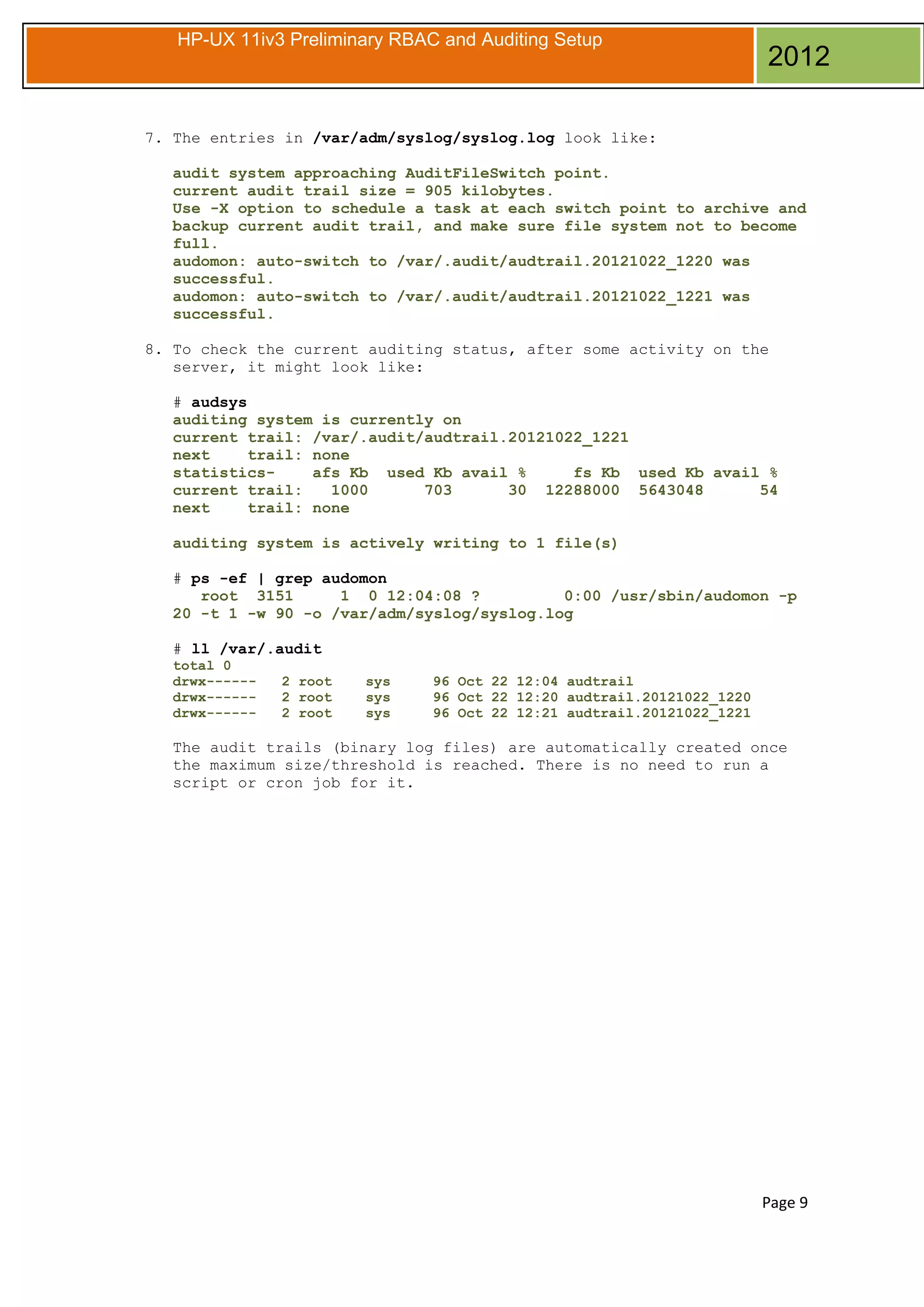 HP-UX 11iv3 Preliminary RBAC and Auditing Setup

2012

7. The entries in /var/adm/syslog/syslog.log look like:
audit system approaching AuditFileSwitch point.
current audit trail size = 905 kilobytes.
Use -X option to schedule a task at each switch point to archive and
backup current audit trail, and make sure file system not to become
full.
audomon: auto-switch to /var/.audit/audtrail.20121022_1220 was
successful.
audomon: auto-switch to /var/.audit/audtrail.20121022_1221 was
successful.
8. To check the current auditing status, after some activity on the
server, it might look like:
# audsys
auditing system is currently on
current trail: /var/.audit/audtrail.20121022_1221
next
trail: none
statisticsafs Kb used Kb avail %
fs Kb used Kb avail %
current trail:
1000
703
30 12288000 5643048
54
next
trail: none
auditing system is actively writing to 1 file(s)
# ps -ef | grep audomon
root 3151
1 0 12:04:08 ?
0:00 /usr/sbin/audomon -p
20 -t 1 -w 90 -o /var/adm/syslog/syslog.log
# ll /var/.audit
total 0
drwx-----drwx-----drwx------

2 root
2 root
2 root

sys
sys
sys

96 Oct 22 12:04 audtrail
96 Oct 22 12:20 audtrail.20121022_1220
96 Oct 22 12:21 audtrail.20121022_1221

The audit trails (binary log files) are automatically created once
the maximum size/threshold is reached. There is no need to run a
script or cron job for it.

Page 9

 