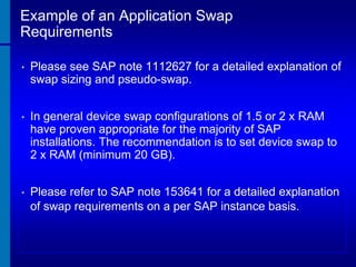 Example of an Application Swap
Requirements
•

Please see SAP note 1112627 for a detailed explanation of
swap sizing and pseudo-swap.

•

In general device swap configurations of 1.5 or 2 x RAM
have proven appropriate for the majority of SAP
installations. The recommendation is to set device swap to
2 x RAM (minimum 20 GB).

•

Please refer to SAP note 153641 for a detailed explanation
of swap requirements on a per SAP instance basis.

 