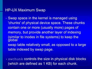 HP-UX Maximum Swap
•

Swap space in the kernel is managed using
'chunks' of physical device space. These chunks
contain one or more (usually more) pages of
memory, but provide another layer of indexing
(similar to inodes in file systems) to keep the
global
swap table relatively small, as opposed to a large
table indexed by swap page.

• swchunk

controls the size in physical disk blocks
(which are defined as 1 KB) for each chunk.

 