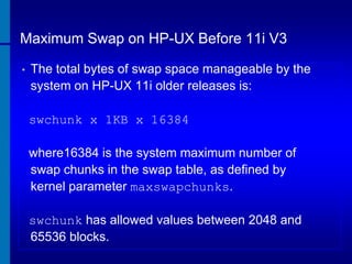 Maximum Swap on HP-UX Before 11i V3
•

The total bytes of swap space manageable by the
system on HP-UX 11i older releases is:
swchunk x 1KB x 16384
where16384 is the system maximum number of
swap chunks in the swap table, as defined by
kernel parameter maxswapchunks.
swchunk has allowed values between 2048 and
65536 blocks.

 