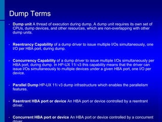 Dump Terms
•

Dump unit A thread of execution during dump. A dump unit requires its own set of
CPUs, dump devices, and other resources, which are non-overlapping with other
dump units.

•

Reentrancy Capability of a dump driver to issue multiple I/Os simultaneously, one
I/O per HBA port, during dump.

•

Concurrency Capability of a dump driver to issue multiple I/Os simultaneously per
HBA port, during dump. In HP-UX 11i v3 this capability means that the driver can
issue I/Os simultaneously to multiple devices under a given HBA port, one I/O per
device.

•

Parallel Dump HP-UX 11i v3 dump infrastructure which enables the parallelism
features.

•

Reentrant HBA port or device An HBA port or device controlled by a reentrant
driver.

•

Concurrent HBA port or device An HBA port or device controlled by a concurrent

 