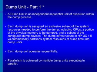 Dump Unit - Part 1 *
•

A Dump Unit is an independent sequential unit of execution within
the dump process.

•

Each dump unit is assigned an exclusive subset of the system
resources needed to perform the dump, including CPUs, a portion
of the physical memory to be dumped, and a subset of the
configured dump devices. The dump infrastructure in HP-UX 11i
v3 automatically partitions system resources at dump time into
dump units.

•

Each dump unit operates sequentially.

•

Parallelism is achieved by multiple dump units executing in
parallel.

 