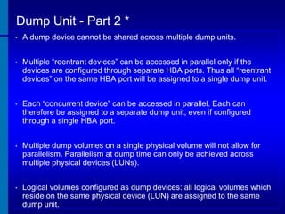 Dump Unit - Part 2 *
•

A dump device cannot be shared across multiple dump units.

•

Multiple “reentrant devices” can be accessed in parallel only if the
devices are configured through separate HBA ports. Thus all “reentrant
devices” on the same HBA port will be assigned to a single dump unit.

•

Each “concurrent device” can be accessed in parallel. Each can
therefore be assigned to a separate dump unit, even if configured
through a single HBA port.

•

Multiple dump volumes on a single physical volume will not allow for
parallelism. Parallelism at dump time can only be achieved across
multiple physical devices (LUNs).

•

Logical volumes configured as dump devices: all logical volumes which
reside on the same physical device (LUN) are assigned to the same
dump unit.

 