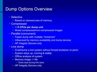 Dump Options Overview
− Selective
• Based on classes/uses of memory

− Compressed
• >=5 CPUs per dump unit
• Mixed compressed/non-compressed images

− Parallel (concurrent)
• Faster dump with multiple “monarchs”
• Influenced by memory availability and dump devices
• HP Integrity Servers only

− Live dump
•
•
•
•

Crashdump a live system without forced shutdown or panic
System stays up, running & stable
Offline analysis of system
Memory image -> file
− Extra load during this save

• HP Integrity Servers only

 