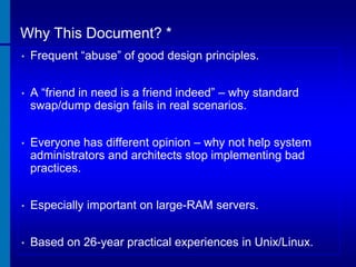 Why This Document? *
•

Frequent “abuse” of good design principles.

•

A “friend in need is a friend indeed” – why standard
swap/dump design fails in real scenarios.

•

Everyone has different opinion – why not help system
administrators and architects stop implementing bad
practices.

•

Especially important on large-RAM servers.

•

Based on 26-year practical experiences in Unix/Linux.

 