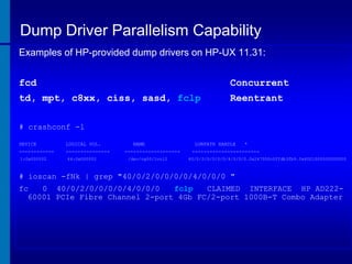 Dump Driver Parallelism Capability
Examples of HP-provided dump drivers on HP-UX 11.31:
fcd

Concurrent

td, mpt, c8xx, ciss, sasd, fclp

Reentrant

# crashconf -l
DEVICE

LOGICAL VOL.

------------

---------------

1:0x000002

64:0x000002

NAME

------------------/dev/vg00/lvol2

LUNPATH HANDLE

*

----------------------40/0/2/0/0/0/0/4/0/0/0.0x247000c0ffdb3fb9.0x4001000000000000

# ioscan -fNk | grep "40/0/2/0/0/0/0/4/0/0/0 "
fc
0 40/0/2/0/0/0/0/4/0/0/0
fclp
CLAIMED INTERFACE HP AD22260001 PCIe Fibre Channel 2-port 4Gb FC/2-port 1000B-T Combo Adapter

 