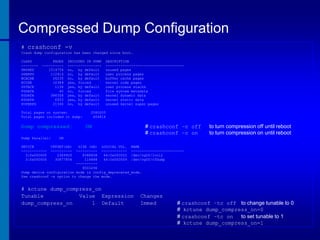 Compressed Dump Configuration
# crashconf -v
Crash dump configuration has been changed since boot.
CLASS
-------UNUSED
USERPG
BCACHE
KCODE
USTACK
FSDATA
KDDATA
KSDATA
SUPERPG

PAGES
---------1514754
112614
26235
10389
1136
40
386358
6933
21546

INCLUDED IN DUMP
---------------no, by default
no, by default
no, by default
yes, forced
yes, by default
no, forced
yes, by default
yes, by default
no, by default

Total pages on system:
Total pages included in dump:

Dump compressed:
Dump Parallel:
DEVICE
-----------3:0x000000
3:0x000000

DESCRIPTION
------------------------------------unused pages
user process pages
buffer cache pages
kernel code pages
user process stacks
file system metadata
kernel dynamic data
kernel static data
unused kernel super pages

2080005
404816

ON

# crashconf –c off
# crashconf –c on

to turn compression off until reboot
to turn compression on until reboot

ON

OFFSET(kB)
---------2349920
30677856

SIZE (kB) LOGICAL VOL. NAME
---------- ------------ ------------------------8388608
64:0x000002 /dev/vg00/lvol2
114688
64:0x000009 /dev/vg00/v3Dump
---------8503296
Dump device configuration mode is config_deprecated_mode.
Use crashconf -s option to change the mode.

# kctune dump_compress_on
Tunable
Value Expression
dump_compress_on
1 Default

Changes
Immed

# crashconf –tc off to change tunable to 0
# kctune dump_compress_on=0
# crashconf –tc on
to set tunable to 1
# kctune dump_compress_on=1

 