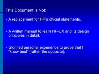 This Document is Not:
•

A replacement for HP’s official statements.

•

A written manual to learn HP-UX and its design
principles in detail.

•

Glorified personal experience to prove that I
“know best” (rather the opposite).

 