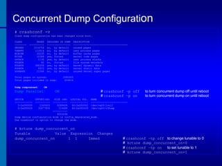 Concurrent Dump Configuration
# crashconf -v
Crash dump configuration has been changed since boot.
CLASS
-------UNUSED
USERPG
BCACHE
KCODE
USTACK
FSDATA
KDDATA
KSDATA
SUPERPG

PAGES
---------1514754
112614
26235
10389
1136
40
386358
6933
21546

INCLUDED IN DUMP
---------------no, by default
no, by default
no, by default
yes, forced
yes, by default
no, forced
yes, by default
yes, by default
no, by default

Total pages on system:
Total pages included in dump:
Dump compressed:

2080005
404816

ON

Dump Parallel:
DEVICE
-----------3:0x000000
3:0x000000

DESCRIPTION
------------------------------------unused pages
user process pages
buffer cache pages
kernel code pages
user process stacks
file system metadata
kernel dynamic data
kernel static data
unused kernel super pages

ON

# crashconf –p off
# crashconf –p on

to turn concurrent dump off until reboot
to turn concurrent dump on until reboot

OFFSET(kB)
---------2349920
30677856

SIZE (kB) LOGICAL VOL. NAME
---------- ------------ ------------------------8388608
64:0x000002 /dev/vg00/lvol2
114688
64:0x000009 /dev/vg00/v3Dump
---------8503296
Dump device configuration mode is config_deprecated_mode.
Use crashconf -s option to change the mode.

# kctune dump_concurrent_on
Tunable
Value Expression Changes
dump_concurrent_on
1 1
Immed

# crashconf –tp off to change tunable to 0
# kctune dump_concurrent_on=0
# crashconf –tp on
to set tunable to 1
# kctune dump_concurrent_on=1

 