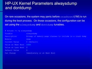 HP-UX Kernel Parameters alwaysdump
and dontdump
On rare occasions, the system may panic before crashconf(1M) is run
during the boot process. On those occasions, the configuration can be

set using the alwaysdump and dontdump tunables.
# kctune -v -q alwaysdump
Tunable

alwaysdump

Description

Bitmap of memory page classes to include in a crash dump

Module

dump

Current Value

0 [Default]

Value at Next Boot

1024

Value at Last Boot

0

Default Value

0

Can Change

Immediately or at Next Boot

 