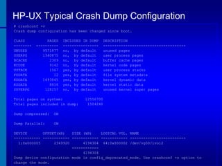 HP-UX Typical Crash Dump Configuration
# crashconf -v
Crash dump configuration has been changed since boot.
CLASS
-------UNUSED
USERPG
BCACHE
KCODE
USTACK
FSDATA
KDDATA
KSDATA
SUPERPG

PAGES
---------9571877
1340875
2309
9142
1567
12
1493845
8816
128257

INCLUDED IN DUMP
---------------no, by default
no, by default
no, by default
no, by default
yes, by default
yes, by default
yes, by default
yes, by default
no, by default

Total pages on system:
Total pages included in dump:
Dump compressed:

12556700
1504240

ON

Dump Parallel:

DESCRIPTION
------------------------------------unused pages
user process pages
buffer cache pages
kernel code pages
user process stacks
file system metadata
kernel dynamic data
kernel static data
unused kernel super pages

ON

DEVICE
OFFSET(kB)
SIZE (kB)
LOGICAL VOL. NAME
------------ ------------ ------------ ------------ ------------------------1:0x000005
2349920
4194304 64:0x000002 /dev/vg00/lvol2
-----------4194304
Dump device configuration mode is config_deprecated_mode. Use crashconf -s option to
change the mode.

 