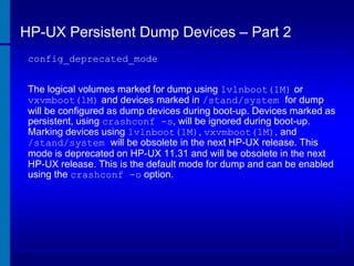 HP-UX Persistent Dump Devices – Part 2
config_deprecated_mode
The logical volumes marked for dump using lvlnboot(1M) or
vxvmboot(1M) and devices marked in /stand/system for dump
will be configured as dump devices during boot-up. Devices marked as
persistent, using crashconf -s, will be ignored during boot-up.
Marking devices using lvlnboot(1M), vxvmboot(1M), and
/stand/system will be obsolete in the next HP-UX release. This
mode is deprecated on HP-UX 11.31 and will be obsolete in the next
HP-UX release. This is the default mode for dump and can be enabled
using the crashconf -o option.

 
