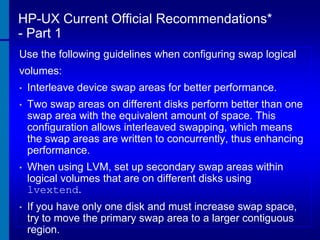 HP-UX Current Official Recommendations*
- Part 1
Use the following guidelines when configuring swap logical
volumes:
•

Interleave device swap areas for better performance.

•

Two swap areas on different disks perform better than one
swap area with the equivalent amount of space. This
configuration allows interleaved swapping, which means
the swap areas are written to concurrently, thus enhancing
performance.

•

When using LVM, set up secondary swap areas within
logical volumes that are on different disks using
lvextend.

•

If you have only one disk and must increase swap space,
try to move the primary swap area to a larger contiguous
region.

 