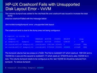 HP-UX Crashconf Fails with Unsupported
Disk Layout Error - VxVM
The volume dumpvol was added to the /etc/fstab file and crashconf was issued to increase the total
dump
area but crashconf failed with the message below:
/dev/vx/dsk/rootdg/dumpvol: error: unsupported disk layout
The crashconf error is due to the dump area not being contiguous:
# vxprint -g rootdg -ht
v

dumpvol

pl dumpvol-01

-

ENABLED

ACTIVE

204800

SELECT

-

swap

dumpvol

ENABLED

ACTIVE

204800

CONCAT

-

RW

sd rootdisk01-07 dumpvol-01

rootdisk01 1081344 102400

0

c1t4d0

ENA

sd rootdisk01-17 dumpvol-01

rootdisk01 5702418 102400

102400

c1t4d0

ENA

The dumpvol volume has two areas on c1t4d0. The first is rootdisk01-07 which starts at 1081344 and is
102400 kb in size and the second is rootdisk01-17 which starts at 5702418 and is also 102400 kb in

size. The volume dumpvol needs to be contiguous so the last 102400 kb should be reduced from
dumpvol. To reduce dumpvol:
# vxassist shrinkby dumpvol 102400

 
