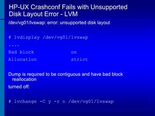 HP-UX Crashconf Fails with Unsupported
Disk Layout Error - LVM
/dev/vg01/lvswap: error: unsupported disk layout
# lvdisplay /dev/vg01/lvswap
....
Bad block

on

Allocation

strict

Dump is required to be contiguous and have bad block
reallocation
turned off:
# lvchange -C y -r n /dev/vg01/lvswap

 