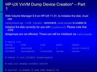 HP-UX VxVM Dump Device Creation* – Part
1
With Volume Manager 5.0 on HP-UX 11.31, to initialize the disk, must
use
vxdisksetup -ifB <disk> command, vxdiskadm is unable to
initialize the disk correctly for use with crashconf. Please note that
CDS
diskgroups are not affected. Those can still be initialized via vxdiskadm.
# vxdisk list
DEVICE

TYPE

DISK

GROUP

STATUS

c2t0d0s2

auto:none

-

-

online invalid

c2t1d0s2

auto:hpdisk

rootdisk01

rootdg

online

# vxdisk -f init c2t0d0s2 format=hpdisk

# vxdg init dumpdg c2t0d0s2 cds=off
# vxassist -g dumpdg -U swap make dumpvol 3g

 