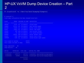 HP-UX VxVM Dump Device Creation – Part
2
# crashconf -s /dev/vx/dsk/dumpdg/dumpvol
# crashconf -v
Crash dump configuration has been changed since boot.

CLASS
--------

PAGES

INCLUDED IN DUMP

DESCRIPTION

----------

----------------

-------------------------------------

UNUSED

10197

no,

by default

unused pages

USERPG

115131

no,

by default

user process pages

BCACHE

14359

no,

by default

buffer cache pages

KCODE

10819

no,

by default

kernel code pages

USTACK

890

yes, by default

user process stacks

FSDATA

26

yes, by default

file system metadata

KDDATA

100591

yes, by default

kernel dynamic data

KSDATA

7238

yes, by default

kernel static data

SUPERPG

1100

no,

unused kernel super pages

by default

Total pages on system:

260351

Total pages included in dump:

108745

Dump compressed:
Dump Parallel:
DEVICE

ON
ON

OFFSET(kB)

SIZE (kB)

LOGICAL VOL. NAME

------------ ------------ ------------ ------------ ------------------------3:0x000001

2350176

3:0x000000

544896

2097152

4:0x000001 /dev/vx/dsk/rootdg/swapvol

3145728

4:0x414ad8 /dev/vx/dsk/dumpdg/dumpvol

-----------5242880

 