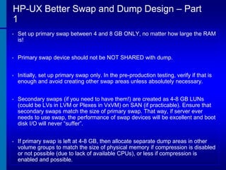 HP-UX Better Swap and Dump Design – Part
1
•

Set up primary swap between 4 and 8 GB ONLY, no matter how large the RAM
is!

•

Primary swap device should not be NOT SHARED with dump.

•

Initially, set up primary swap only. In the pre-production testing, verify if that is
enough and avoid creating other swap areas unless absolutely necessary.

•

Secondary swaps (if you need to have them!) are created as 4-8 GB LUNs
(could be LVs in LVM or Plexes in VxVM) on SAN (if practicable). Ensure that
secondary swaps match the size of primary swap. That way, if server ever
needs to use swap, the performance of swap devices will be excellent and boot
disk I/O will never “suffer”.

•

If primary swap is left at 4-8 GB, then allocate separate dump areas in other
volume groups to match the size of physical memory if compression is disabled
or not possible (due to lack of available CPUs), or less if compression is
enabled and possible.

 