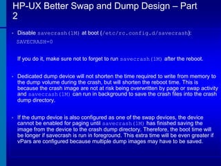 HP-UX Better Swap and Dump Design – Part
2
•

Disable savecrash(1M) at boot (/etc/rc.config.d/savecrash):
SAVECRASH=0
If you do it, make sure not to forget to run savecrash(1M) after the reboot.

•

Dedicated dump device will not shorten the time required to write from memory to
the dump volume during the crash, but will shorten the reboot time. This is
because the crash image are not at risk being overwritten by page or swap activity
and savecrash(1M) can run in background to save the crash files into the crash
dump directory.

•

If the dump device is also configured as one of the swap devices, the device
cannot be enabled for paging until savecrash(1M) has finished saving the
image from the device to the crash dump directory. Therefore, the boot time will
be longer if savecrash is run in foreground. This extra time will be even greater if
vPars are configured because multiple dump images may have to be saved.

 