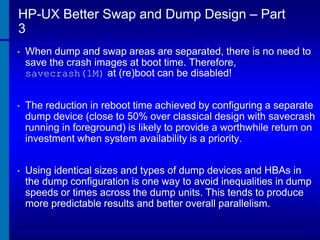 HP-UX Better Swap and Dump Design – Part
3
•

When dump and swap areas are separated, there is no need to
save the crash images at boot time. Therefore,
savecrash(1M) at (re)boot can be disabled!

•

The reduction in reboot time achieved by configuring a separate
dump device (close to 50% over classical design with savecrash
running in foreground) is likely to provide a worthwhile return on
investment when system availability is a priority.

•

Using identical sizes and types of dump devices and HBAs in
the dump configuration is one way to avoid inequalities in dump
speeds or times across the dump units. This tends to produce
more predictable results and better overall parallelism.

 