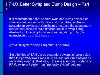 HP-UX Better Swap and Dump Design – Part
4
•

It is recommended that shared swap and dump devices or
volumes not be used with parallel dump. Using a shared
swap/dump device can significantly increase the subsequent
reboot time because such devices result in swap being
disabled while saving the corresponding dump data (for
example, in /var/adm/crash).

•

Avoid file system swap altogether if possible.

•

Set priorities of SAN-based secondary swaps to lower value
than the primary swap (and let it be identical value across all
secondary swaps). That way, if there is a serious shortage of
RAM, swap will perform as “perfectly striped” volume.

 
