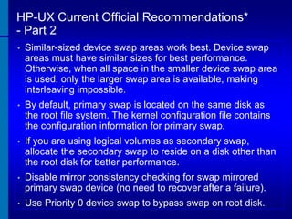 HP-UX Current Official Recommendations*
- Part 2
•

Similar-sized device swap areas work best. Device swap
areas must have similar sizes for best performance.
Otherwise, when all space in the smaller device swap area
is used, only the larger swap area is available, making
interleaving impossible.

•

By default, primary swap is located on the same disk as
the root file system. The kernel configuration file contains
the configuration information for primary swap.

•

If you are using logical volumes as secondary swap,
allocate the secondary swap to reside on a disk other than
the root disk for better performance.

•

Disable mirror consistency checking for swap mirrored
primary swap device (no need to recover after a failure).

•

Use Priority 0 device swap to bypass swap on root disk.

 