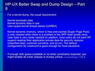 HP-UX Better Swap and Dump Design – Part
6
•

For a kernel dump, the usual requirement:
Kernel text/static data
Kernel dynamic data in use
User-space kernel thread stacks (UAREA)
Kernel dynamic memory, which is free-and-cached (Super Page Pool),
is only needed when there is a problem in the SPP itself (pretty rare).
User data is very rarely needed (in addition, most users do not want HP
support reading their application private data for security reasons
(classified data, customer sensitive, and so on). The default
configuration for crashconf is good enough for most situations.

•

If enough disk space available or no other constraints imposed, you
might enable all crash classes in dumps (check crashdump(1M)).

 