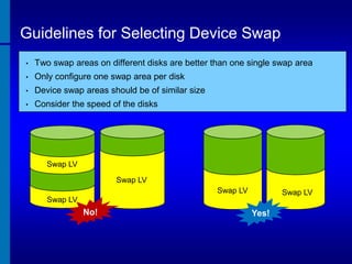 Guidelines for Selecting Device Swap
•

Two swap areas on different disks are better than one single swap area

•

Only configure one swap area per disk

•

Device swap areas should be of similar size

•

Consider the speed of the disks

Swap LV
Swap LV
Swap LV

Swap LV

Swap LV

No!

Yes!

 