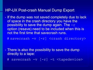 HP-UX Post-crash Manual Dump Export
•

If the dump was not saved completely due to lack
of space in the crash directory you have the
possibility to save the dump again. The -r
option (resave) need to be included when this is
not the first time that savecrash runs.
# savecrash -v [-r] <crash directory>

•

There is also the possibility to save the dump
directly to a tape:
# savecrash -v [-r] -t <tapedevice>

 