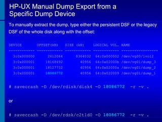 HP-UX Manual Dump Export from a
Specific Dump Device
To manually extract the dump, type either the persistent DSF or the legacy
DSF of the whole disk along with the offset:
DEVICE

OFFSET(kB)

SIZE (kB)

LOGICAL VOL. NAME

------------ ------------ ------------ ------------ ----------------3:0x000000

2612064

8364032

64:0x000002 /dev/vg00/lvol2

3:0x000001

18168692

40956

64:0x02000b /dev/vg01/dump_3

3:0x000001

18127732

40956

64:0x02000a /dev/vg01/dump_2

3:0x000001

18086772

40956

64:0x020009 /dev/vg01/dump_1

# savecrash -D /dev/rdisk/disk4 -O 18086772

-r -v .

or
# savecrash -D /dev/rdsk/c2t1d0 -O 18086772

-r -v .

 