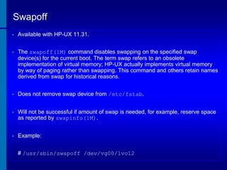 Swapoff
•

Available with HP-UX 11.31.

•

The swapoff(1M) command disables swapping on the specified swap
device(s) for the current boot. The term swap refers to an obsolete
implementation of virtual memory; HP-UX actually implements virtual memory
by way of paging rather than swapping. This command and others retain names
derived from swap for historical reasons.

•

Does not remove swap device from /etc/fstab.

•

Will not be successful if amount of swap is needed, for example, reserve space
as reported by swapinfo(1M).

•

Example:
# /usr/sbin/swapoff /dev/vg00/lvol2

 