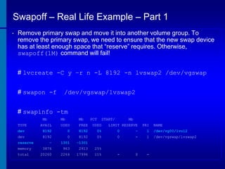 Swapoff – Real Life Example – Part 1
•

Remove primary swap and move it into another volume group. To
remove the primary swap, we need to ensure that the new swap device
has at least enough space that “reserve” requires. Otherwise,
swapoff(1M) command will fail!
# lvcreate -C y –r n -L 8192 -n lvswap2 /dev/vgswap
# swapon -f

/dev/vgswap/lvswap2

# swapinfo -tm
Mb

Mb

Mb

AVAIL

USED

FREE

USED

dev

8192

0

8192

0%

0

-

1

/dev/vg00/lvol2

dev

8192

0

8192

0%

0

-

1

/dev/vgswap/lvswap2

-

1301

-1301

3876

963

2913

25%

20260

2264

17996

11%

-

0

-

TYPE

reserve
memory
total

PCT

START/

Mb

LIMIT RESERVE

PRI

NAME

 