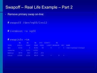 Swapoff – Real Life Example – Part 2
•

Remove primary swap on-line:
# swapoff /dev/vg00/lvol2
# lvrmboot -s vg00
# swapinfo -tm
Mb
TYPE
dev
reserve
memory
total

Mb

Mb

PCT

AVAIL

USED

FREE

USED

8192

0

8192

0%

-

1291

-1291

3876

963

2913

25%

12068

2254

9814

19%

START/

Mb

LIMIT RESERVE

PRI

0

-

1

-

0

-

NAME
/dev/vgswap/lvswap2

 