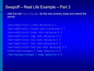 Swapoff – Real Life Example – Part 3
•

Add line into /etc/fstab for the new primary swap and reboot the
server:
/dev/vg00/lvol3 / vxfs delaylog 0 1
/dev/vg00/lvol1 /stand vxfs tranflush 0 1
/dev/vg00/lvol4 /home vxfs delaylog 0 2
/dev/vg00/lvol5 /tmp vxfs delaylog 0 2

/dev/vg00/lvol6 /usr vxfs delaylog 0 2
/dev/vg00/lvol7 /var vxfs delaylog 0 2
/dev/vg00/lvol8 /var/tmp vxfs delaylog 0 2
#/dev/vg00/lvdump3 / dump defaults 0 0
/dev/vgswap/lvswap2 / swap defaults 0 0

 