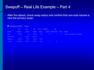 Swapoff – Real Life Example – Part 4
•

After the reboot, check swap status and confirm that non-root volume is
now the primary swap:
# swapinfo -tm
Mb
TYPE
dev
reserve
memory
total

Mb

Mb

PCT

AVAIL

USED

FREE

USED

8192

0

8192

0%

-

1283

-1283

3876

950

2926

25%

12068

2233

9835

19%

START/

Mb

LIMIT RESERVE

PRI

0

-

1

-

0

-

NAME
/dev/vgswap/lvswap2

 
